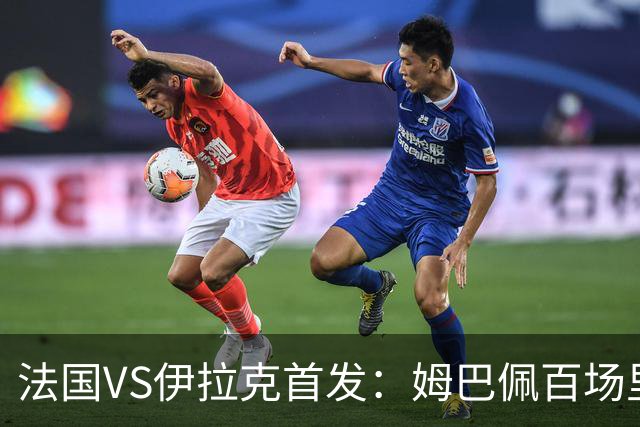 法国VS伊拉克首发：姆巴佩百场里程碑 奥利塞配登贝莱